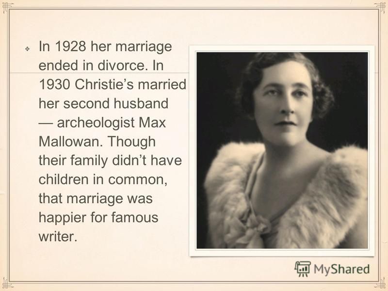In 1928 her marriage ended in divorce. In 1930 Christies married her second husband archeologist Max Mallowan. Though their family didnt have children in common, that marriage was happier for famous writer.
