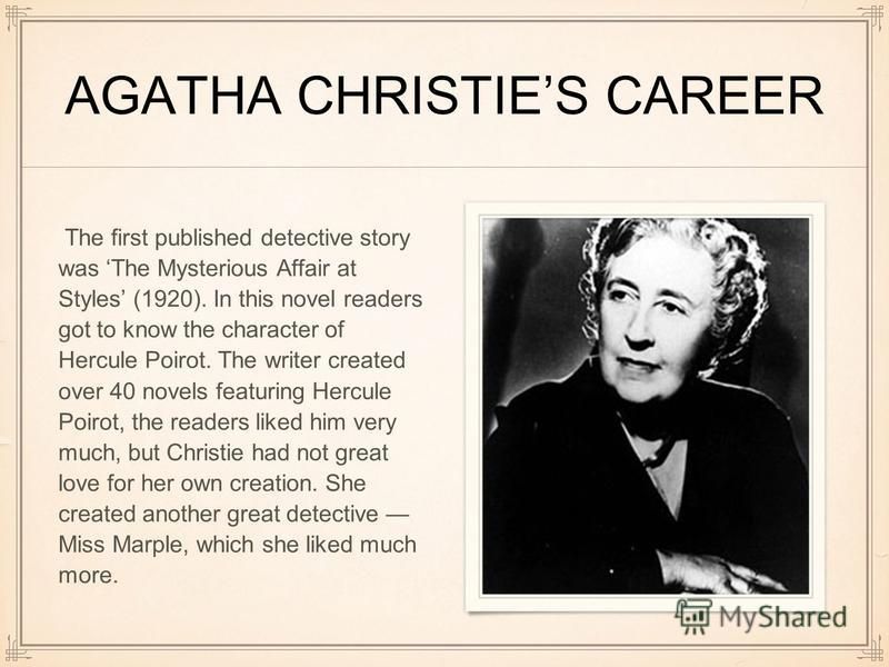 AGATHA CHRISTIES CAREER The first published detective story was The Mysterious Affair at Styles (1920). In this novel readers got to know the character of Hercule Poirot. The writer created over 40 novels featuring Hercule Poirot, the readers liked h