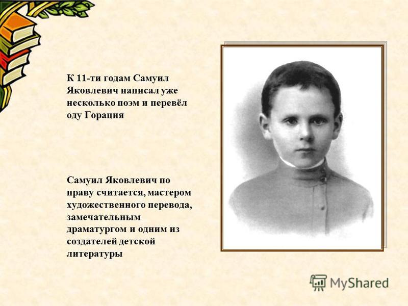 К 11-ти годам Самуил Яковлевич написал уже несколько поэм и перевёл оду Горация Самуил Яковлевич по праву считается, мастером художественного перевода, замечательным драматургом и одним из создателей детской литературы