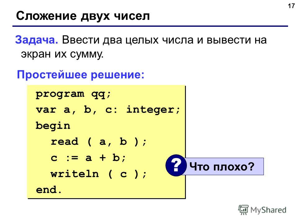 17 Сложение двух чисел Задача. Ввести два целых числа и вывести на экран их сумму. Простейшее решение: program qq; var a, b, c: integer; begin read ( a, b ); c := a + b; writeln ( c ); end. program qq; var a, b, c: integer; begin read ( a, b ); c := 