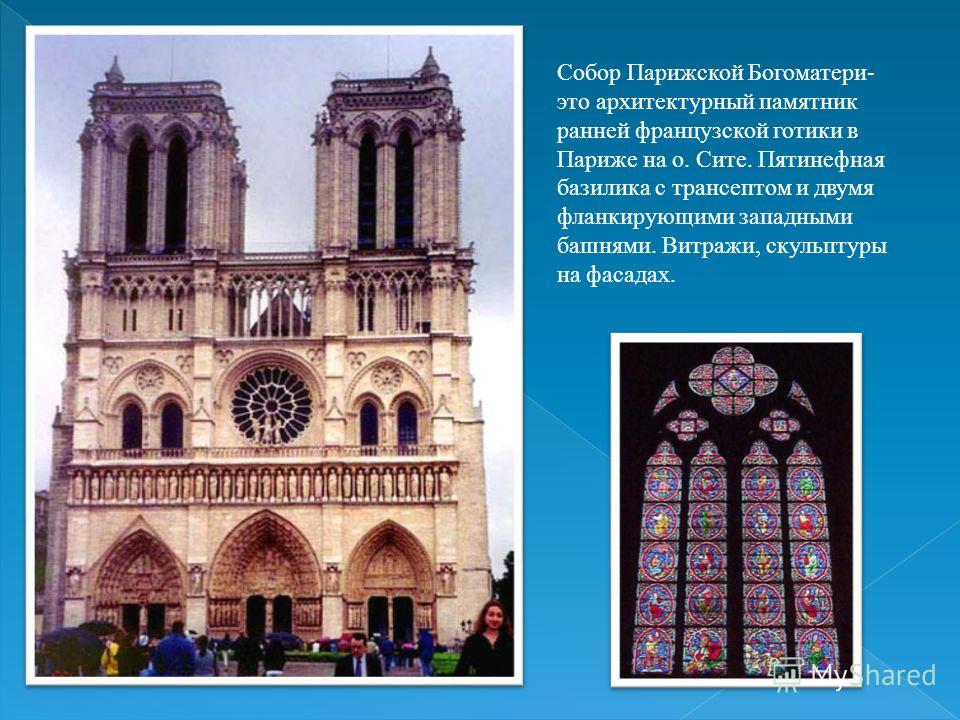 Собор Парижской Богоматери- это архитектурный памятник ранней французской готики в Париже на о. Сите. Пятинефная базилика с трансептом и двумя фланкирующими западными башнями. Витражи, скульптуры на фасадах.