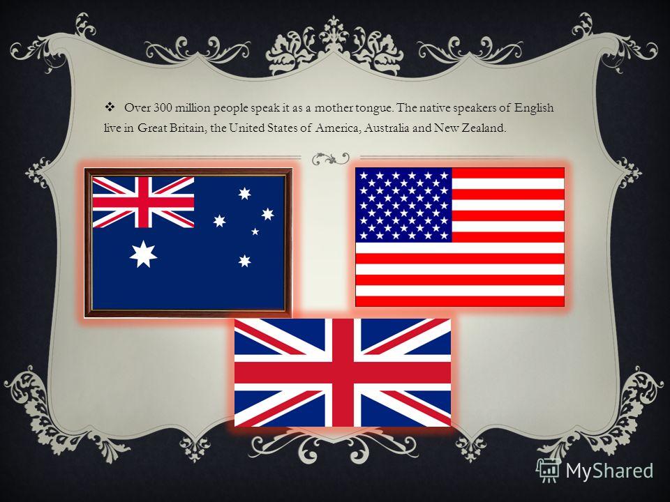 Over 300 million people speak it as a mother tongue. The native speakers of English live in Great Britain, the United States of America, Australia and New Zealand.