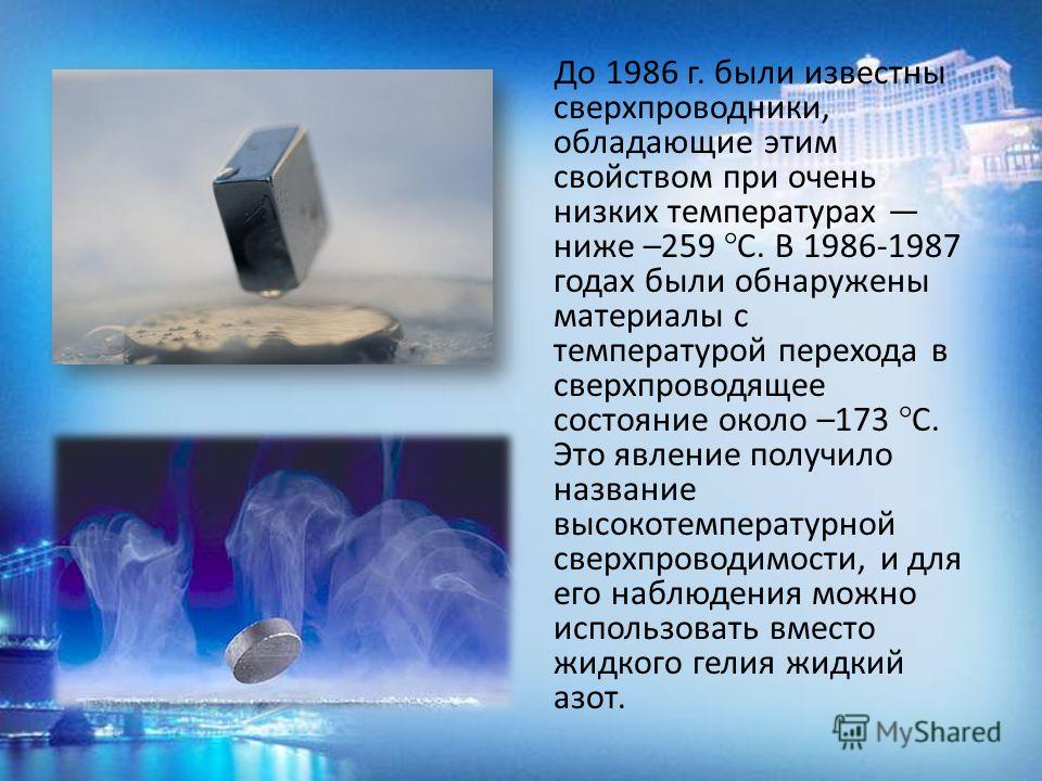 До 1986 г. были известны сверхпроводники, обладающие этим свойством при очень низких температурах ниже –259 °С. В 1986-1987 годах были обнаружены материалы с температурой перехода в сверхпроводящее состояние около –173 °С. Это явление получило назван