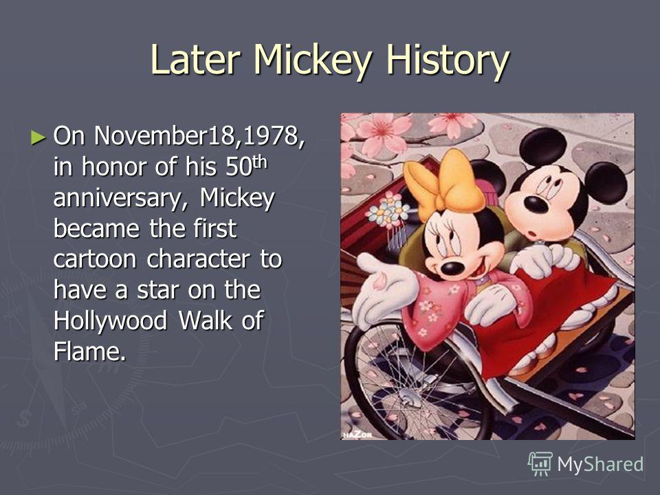 Later Mickey History On November18,1978, in honor of his 50 th anniversary, Mickey became the first cartoon character to have a star on the Hollywood Walk of Flame. On November18,1978, in honor of his 50 th anniversary, Mickey became the first cartoo