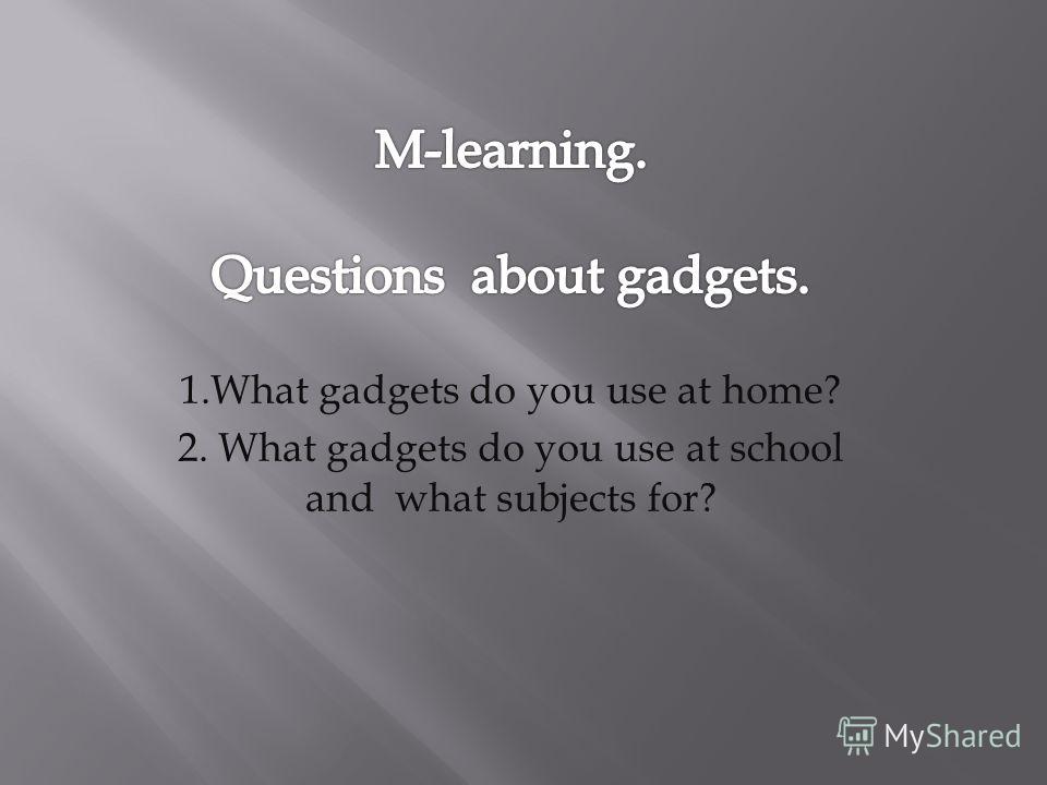 1. What gadgets do you use at home? 2. What gadgets do you use at school and what subjects for?