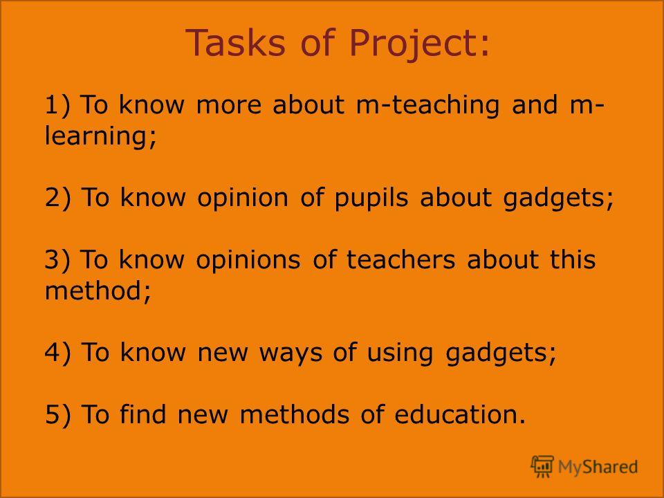Tasks of Project: 1) To know more about m-teaching and m- learning; 2) To know opinion of pupils about gadgets; 3) To know opinions of teachers about this method; 4) To know new ways of using gadgets; 5) To find new methods of education.