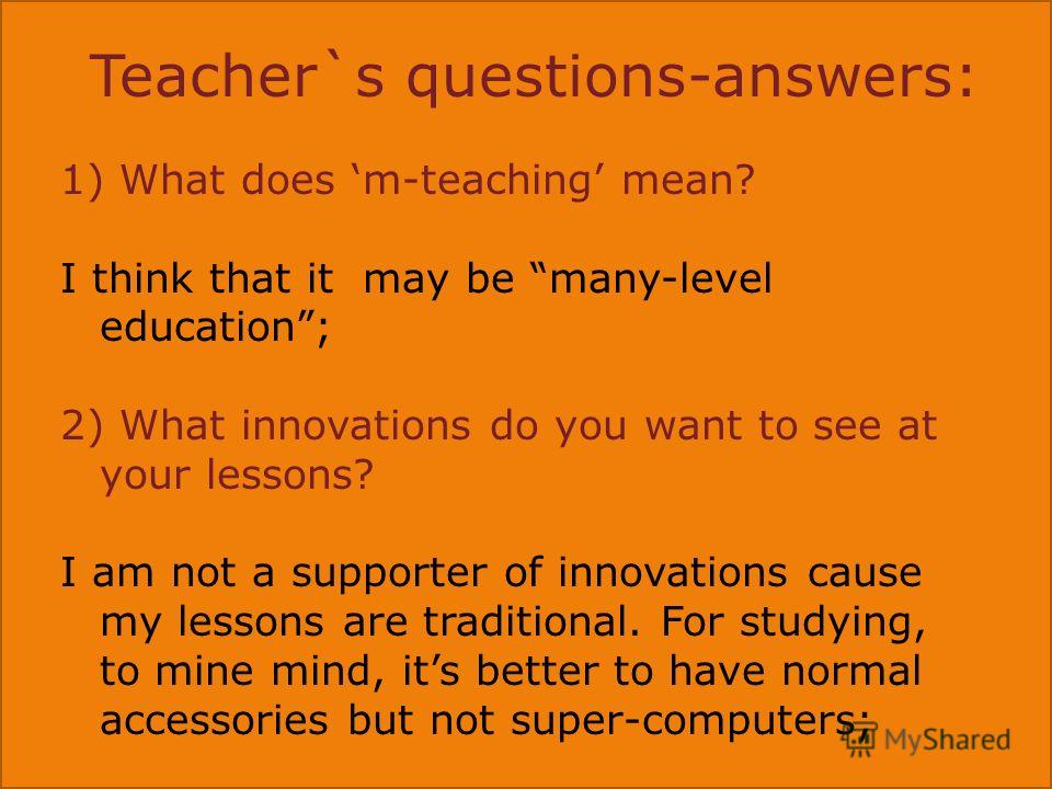Teacher`s questions-answers: 1) What does m-teaching mean? I think that it may be many-level education; 2) What innovations do you want to see at your lessons? I am not a supporter of innovations cause my lessons are traditional. For studying, to min