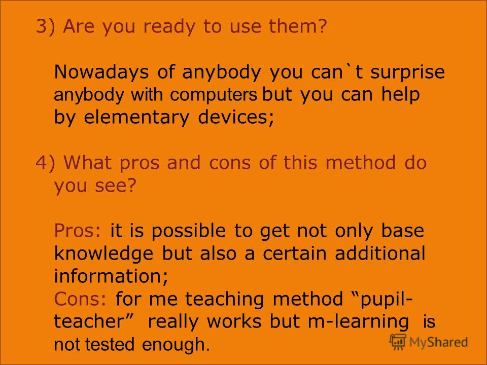 3) Are you ready to use them? Nowadays of anybody you can`t surprise anybody with computers but you can help by elementary devices; 4) What pros and cons of this method do you see? Pros: it is possible to get not only base knowledge but also a certai