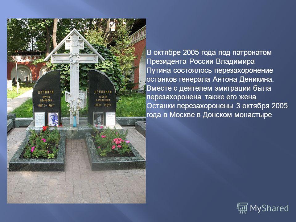 В октябре 2005 года под патронатом Президента России Владимира Путина состоялось перезахоронение останков генерала Антона Деникина. Вместе с деятелем эмиграции была перезахоронена также его жена. Останки перезахоронены 3 октября 2005 года в Москве в 