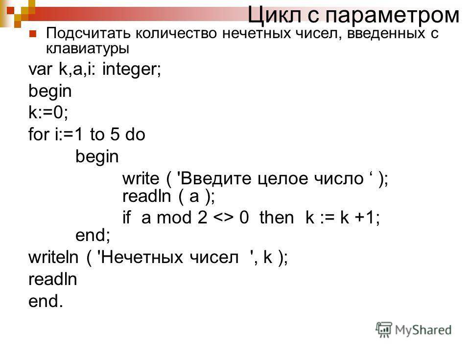 Цикл с параметром Подсчитать количество нечетных чисел, введенных с клавиатуры var k,a,i: integer; begin k:=0; for i:=1 to 5 do begin write ( 'Введите целое число ); readln ( a ); if a mod 2  0 then k := k +1; end; writeln ( 'Нечетных чисел ', k ); r