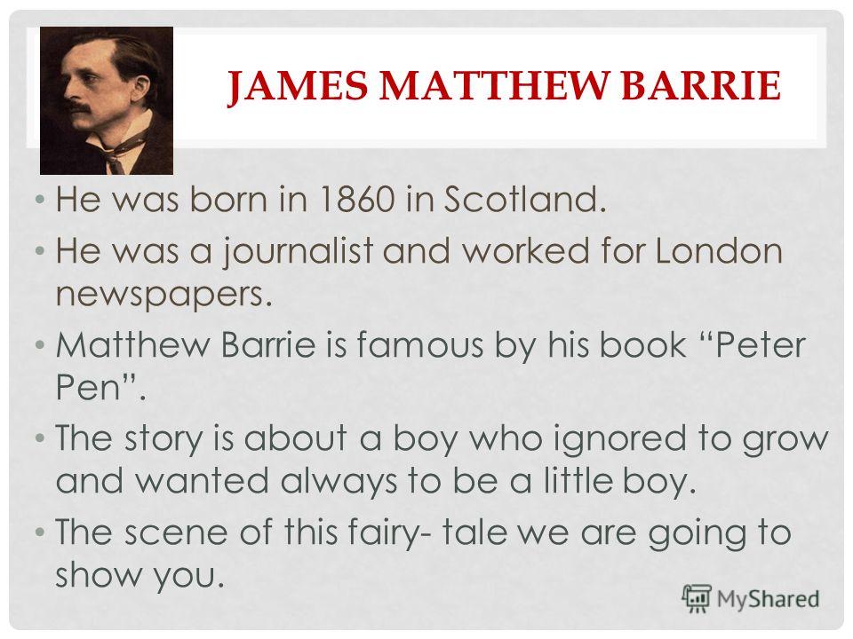 JAMES MATTHEW BARRIE He was born in 1860 in Scotland. He was a journalist and worked for London newspapers. Matthew Barrie is famous by his book Peter Pen. The story is about a boy who ignored to grow and wanted always to be a little boy. The scene o