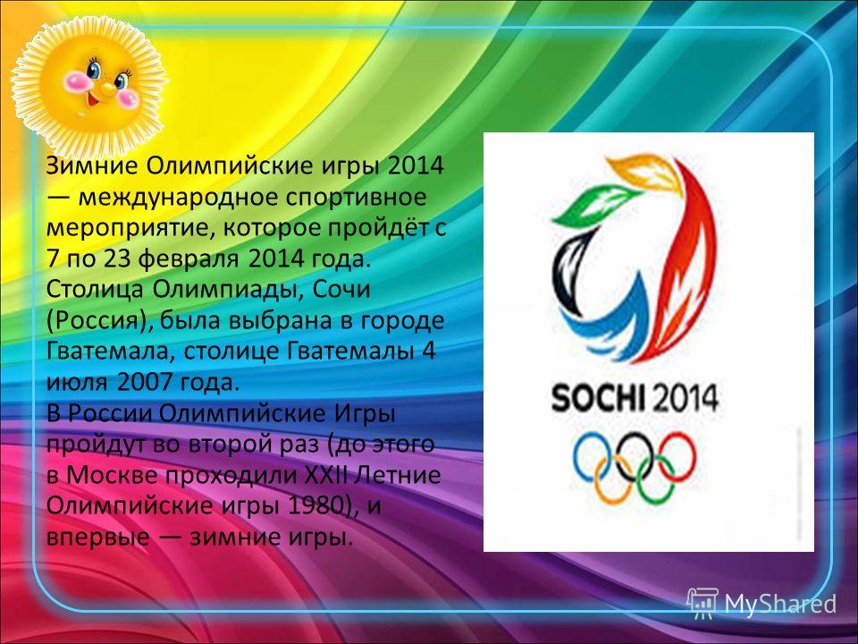 Зимние Олимпийские игры 2014 международное спортивное мероприятие, которое пройдёт с 7 по 23 февраля 2014 года. Столица Олимпиады, Сочи (Россия), была выбрана в городе Гватемала, столице Гватемалы 4 июля 2007 года. В России Олимпийские Игры пройдут в