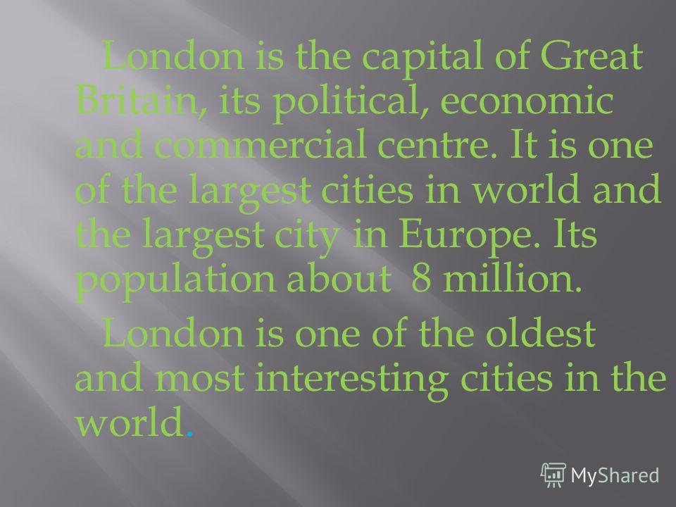 London is the capital of Great Britain, its political, economic and commercial centre. It is one of the largest cities in world and the largest city in Europe. Its population about 8 million. London is one of the oldest and most interesting cities in
