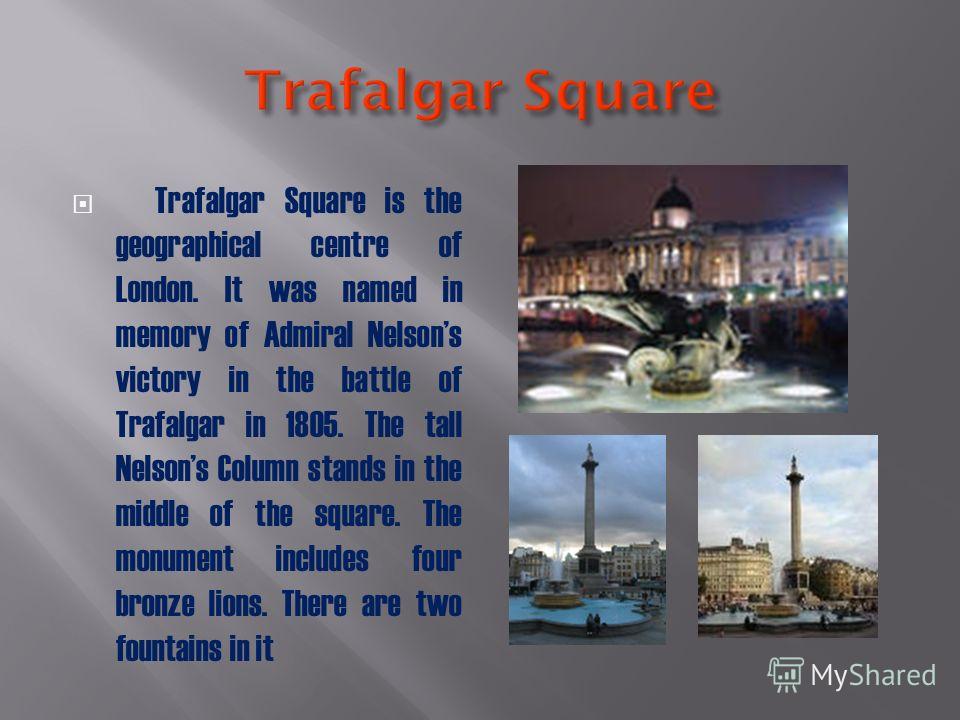 Trafalgar Square is the geographical centre of London. It was named in memory of Admiral Nelsons victory in the battle of Trafalgar in 1805. The tall Nelsons Column stands in the middle of the square. The monument includes four bronze lions. There ar