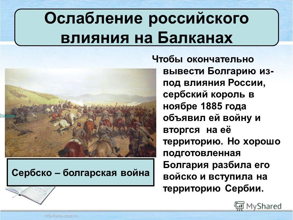 Ослабление российского влияния на Балканах Чтобы окончательно вывести Болгарию из- под влияния России, сербский король в ноябре 1885 года объявил ей войну и вторгся на её территорию. Но хорошо подготовленная Болгария разбила его войско и вступила на 