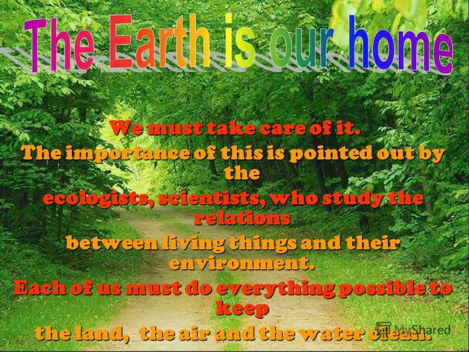 We must take care of it. The importance of this is pointed out by the ecologists, scientists, who study the relations between living things and their environment. Each of us must do everything possible to keep the land, the air and the water clean.