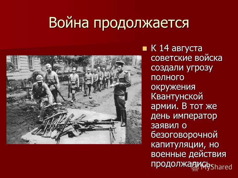 Война продолжается К 14 августа советские войска создали угрозу полного окружения Квантунской армии. В тот же день император заявил о безоговорочной капитуляции, но военные действия продолжались. К 14 августа советские войска создали угрозу полного о