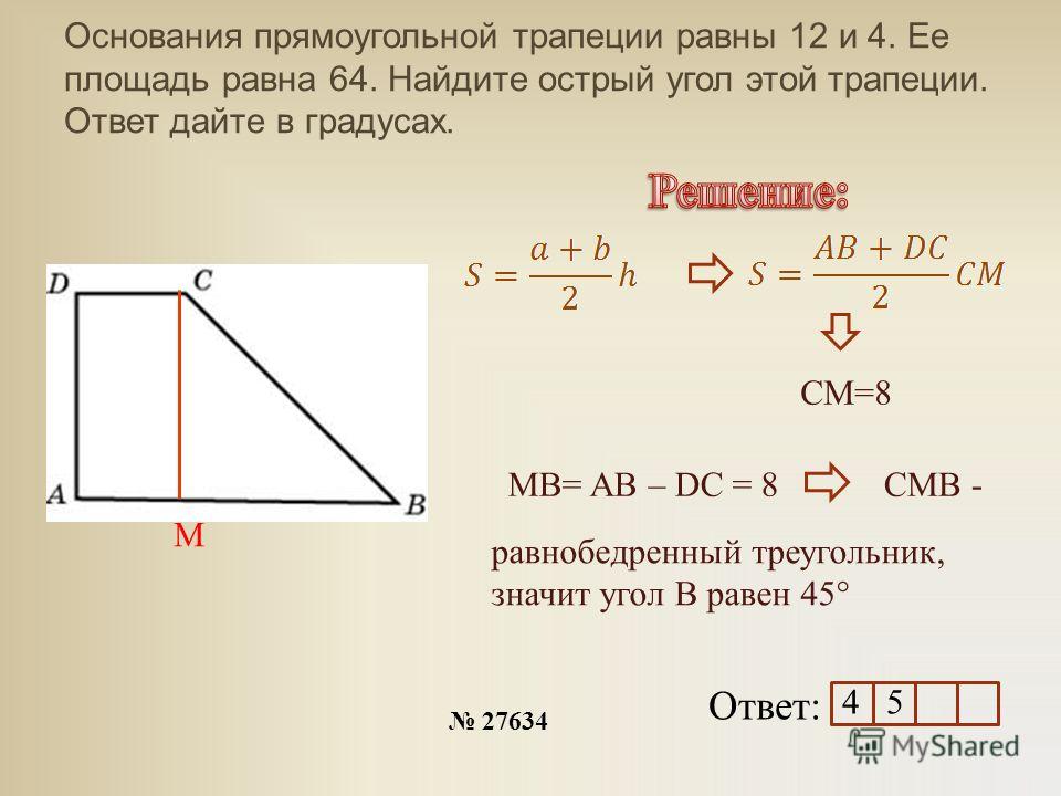 Основания прямоугольной трапеции равны 12 и 4. Ее площадь равна 64. Найдите острый угол этой трапеции. Ответ дайте в градусах. 27634 Ответ: M CM=8 MB= AB – DC = 8 CMB - равнобедренный треугольник, значит угол В равен 45° 4 5