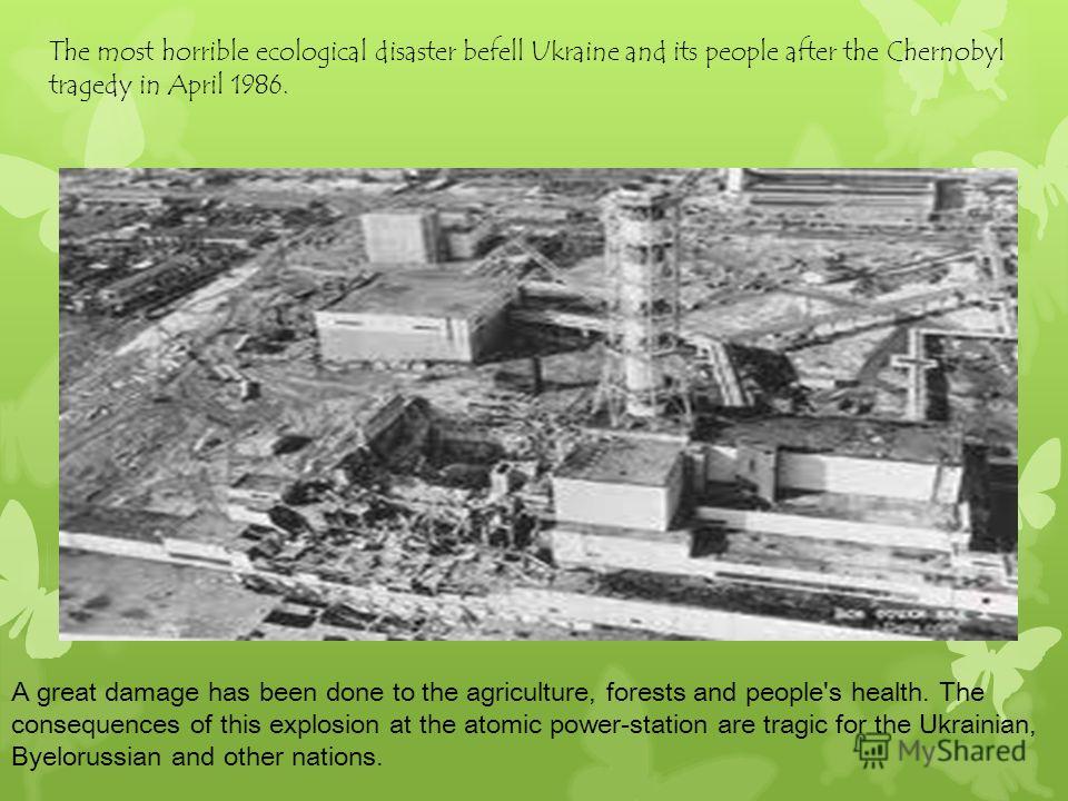The most horrible ecological disaster befell Ukraine and its people after the Chernobyl tragedy in April 1986. A great damage has been done to the agriculture, forests and people's health. The consequences of this explosion at the atomic power-statio