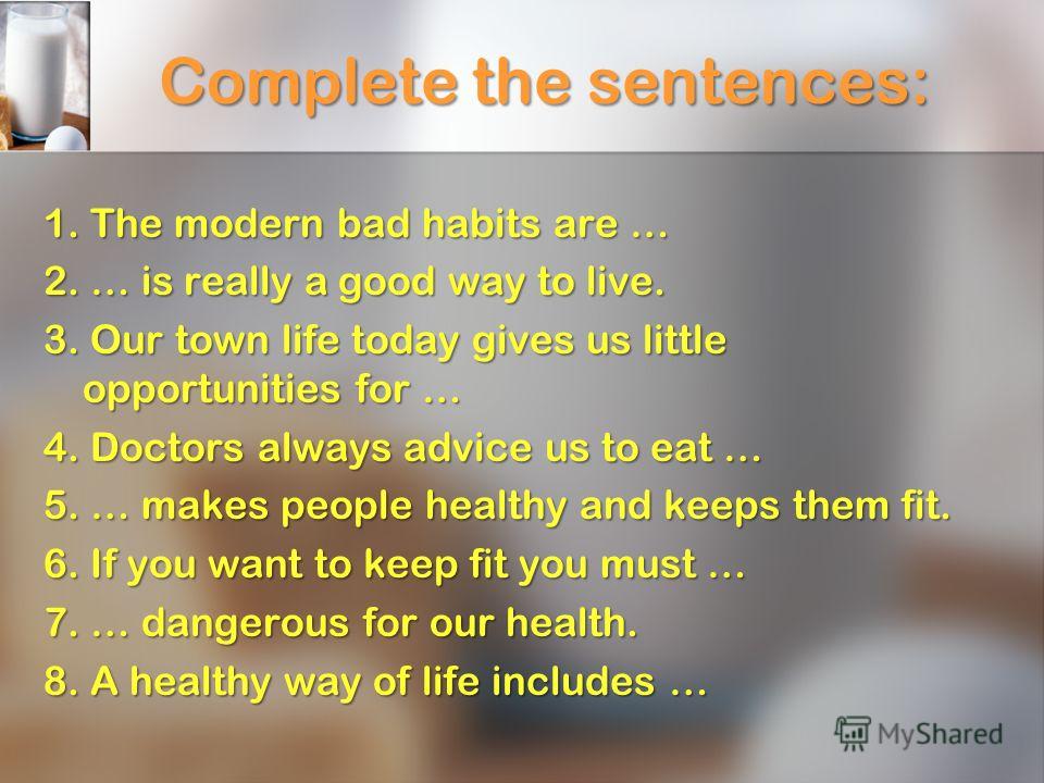 Complete the sentences: 1. The modern bad habits are … 2. … is really a good way to live. 3. Our town life today gives us little opportunities for … 4. Doctors always advice us to eat … 5. … makes people healthy and keeps them fit. 6. If you want to 