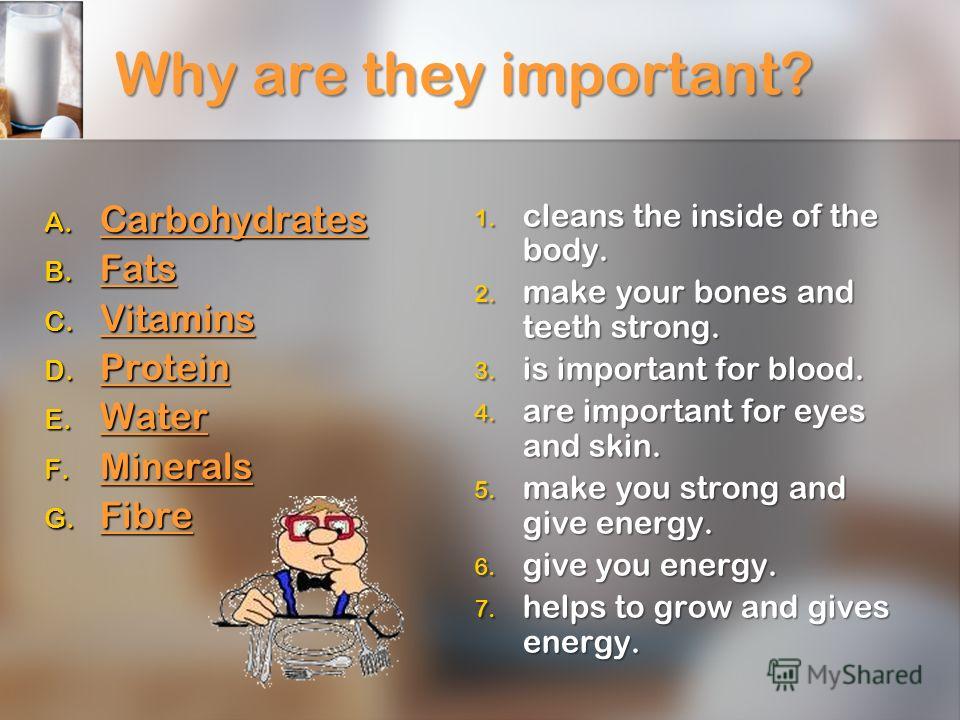 Why are they important? A. Carbohydrates Carbohydrates B. Fats Fats C. Vitamins Vitamins D. Protein Protein E. Water Water F. Minerals Minerals G. Fibre Fibre 1. cleans the inside of the body. 2. make your bones and teeth strong. 3. is important for 