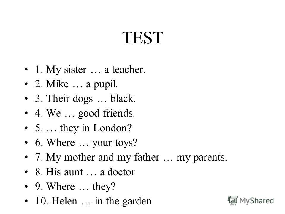 TEST 1. My sister … a teacher. 2. Mike … a pupil. 3. Their dogs … black. 4. We … good friends. 5. … they in London? 6. Where … your toys? 7. My mother and my father … my parents. 8. His aunt … a doctor 9. Where … they? 10. Helen … in the garden