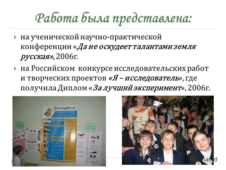 Работа была представлена: на ученической научно-практической конференции «Да не оскудеет талантами земля русская», 2006 г. на Российском конкурсе исследовательских работ и творческих проектов «Я – исследователь», где получила Диплом «За лучший экспер