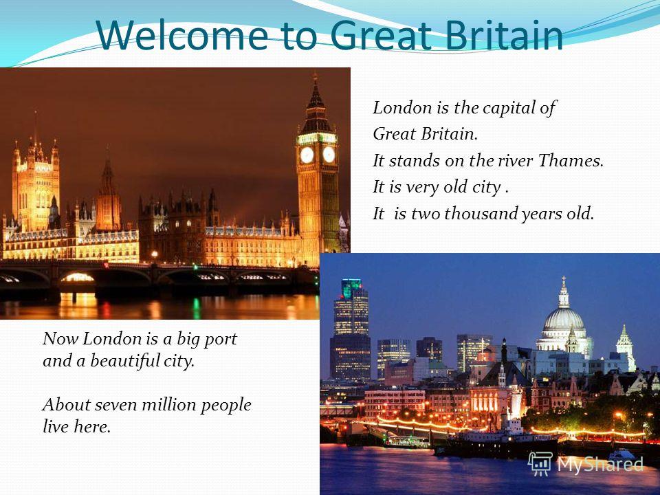 Welcome to Great Britain London is the capital of Great Britain. It stands on the river Thames. It is very old city. It is two thousand years old. Now London is a big port and a beautiful city. About seven million people live here.