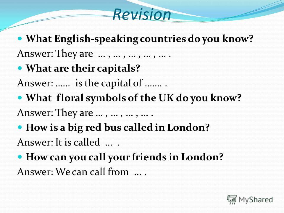 Revision What English-speaking countries do you know? Answer: They are …, …, …, …, …. What are their capitals? Answer: …… is the capital of …….. What floral symbols of the UK do you know? Answer: They are …, …, …, …. How is a big red bus called in Lo