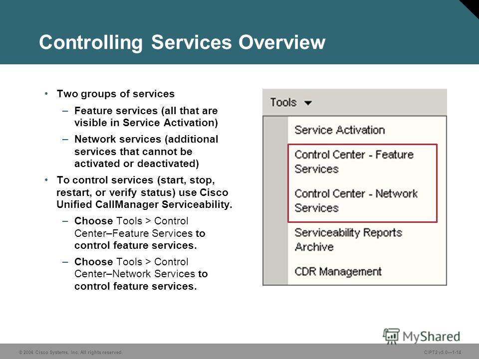 © 2006 Cisco Systems, Inc. All rights reserved. Course acronym vx.x#-14 © 2006 Cisco Systems, Inc. All rights reserved.CIPT2 v5.01-14 Controlling Services Overview Two groups of services –Feature services (all that are visible in Service Activation) 