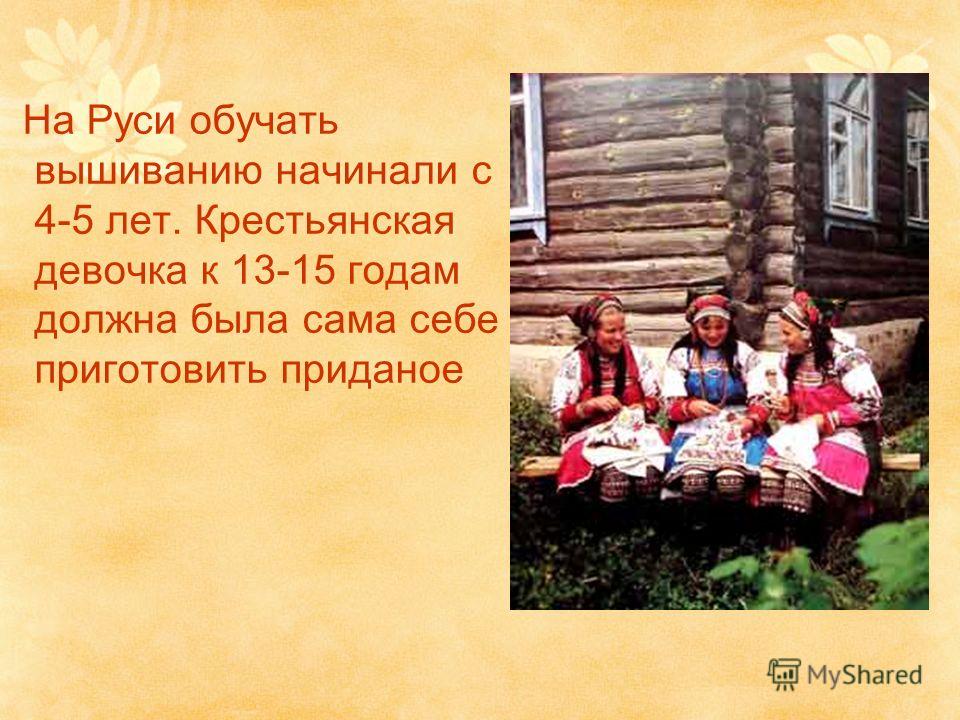 На Руси обучать вышиванию начинали с 4-5 лет. Крестьянская девочка к 13-15 годам должна была сама себе приготовить приданое