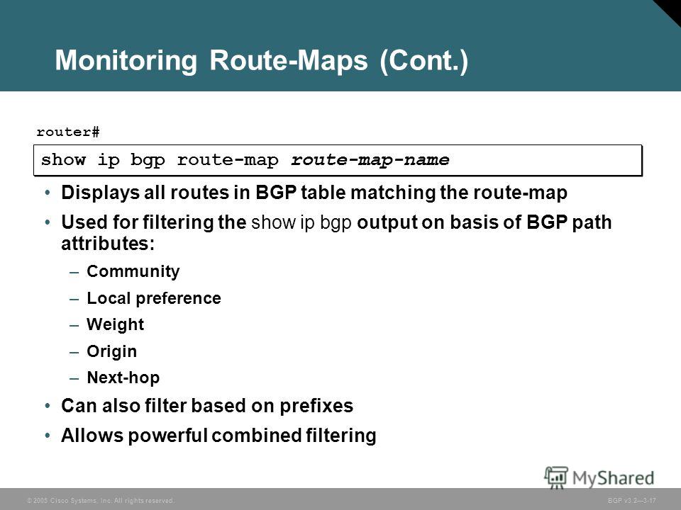 © 2005 Cisco Systems, Inc. All rights reserved. BGP v3.23-17 Monitoring Route-Maps (Cont.) show ip bgp route-map route-map-name router# Displays all routes in BGP table matching the route-map Used for filtering the show ip bgp output on basis of BGP 