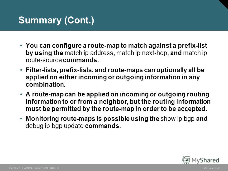 © 2005 Cisco Systems, Inc. All rights reserved. BGP v3.23-20 Summary (Cont.) You can configure a route-map to match against a prefix-list by using the match ip address, match ip next-hop, and match ip route-source commands. Filter-lists, prefix-lists