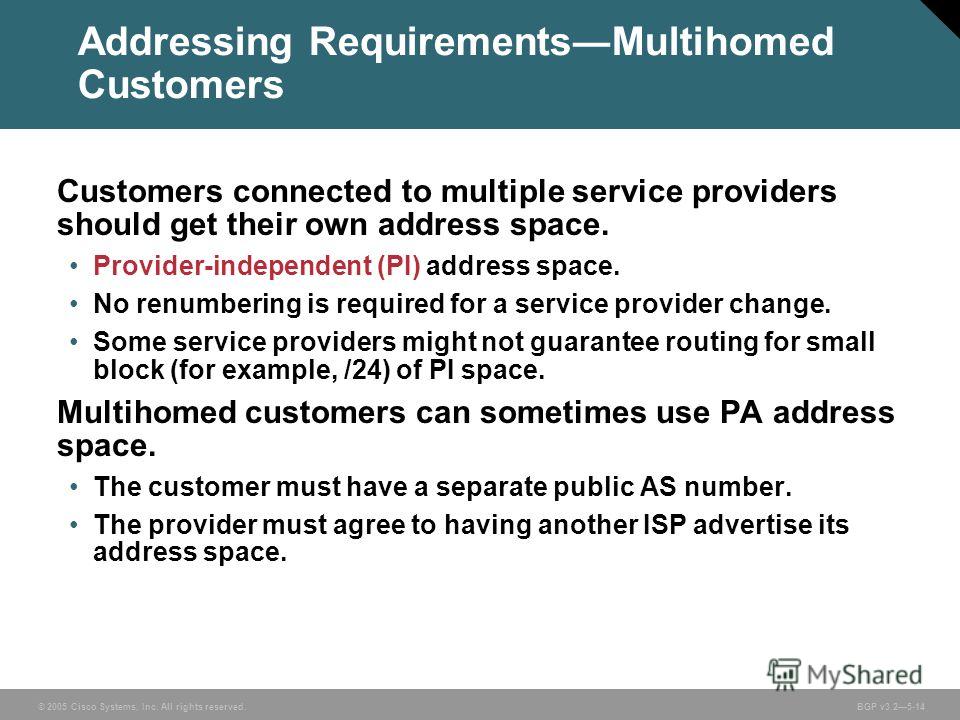 © 2005 Cisco Systems, Inc. All rights reserved. BGP v3.25-14 Addressing RequirementsMultihomed Customers Customers connected to multiple service providers should get their own address space. Provider-independent (PI) address space. No renumbering is 