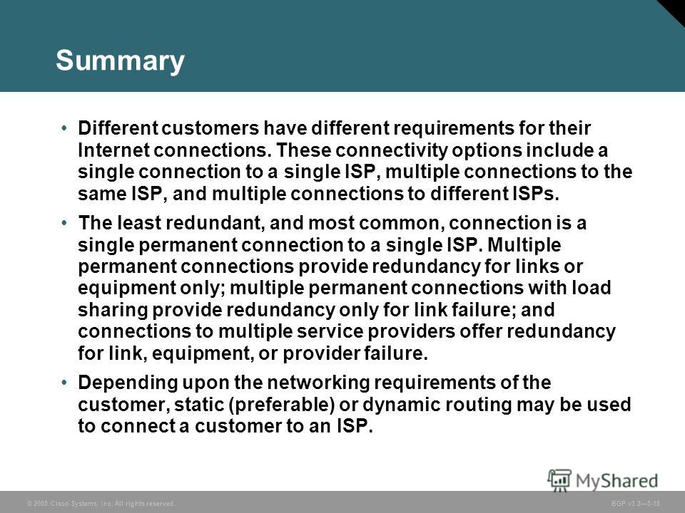 © 2005 Cisco Systems, Inc. All rights reserved. BGP v3.25-18 Summary Different customers have different requirements for their Internet connections. These connectivity options include a single connection to a single ISP, multiple connections to the s
