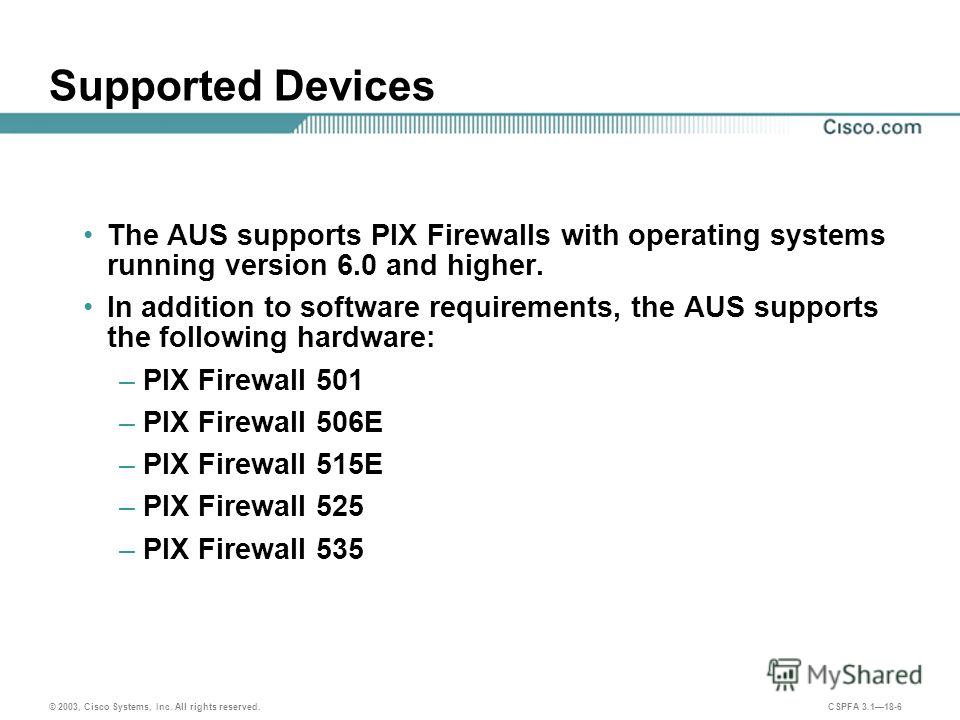 © 2003, Cisco Systems, Inc. All rights reserved. CSPFA 3.118-6 Supported Devices The AUS supports PIX Firewalls with operating systems running version 6.0 and higher. In addition to software requirements, the AUS supports the following hardware: –PIX