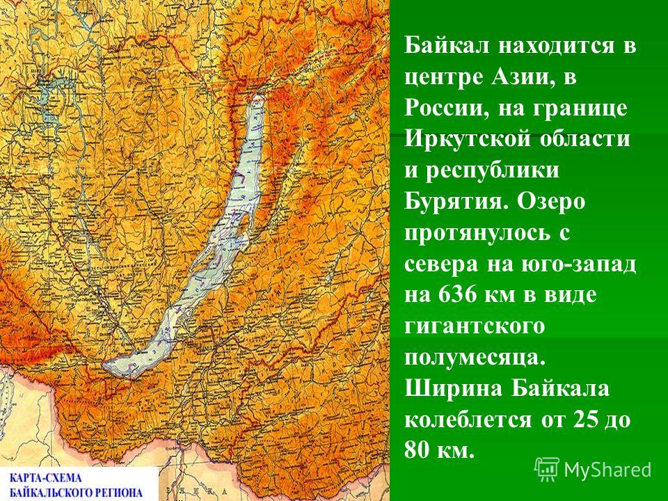 Байкал находится в центре Азии, в России, на границе Иркутской области и республики Бурятия. Озеро протянулось с севера на юго-запад на 636 км в виде гигантского полумесяца. Ширина Байкала колеблется от 25 до 80 км.