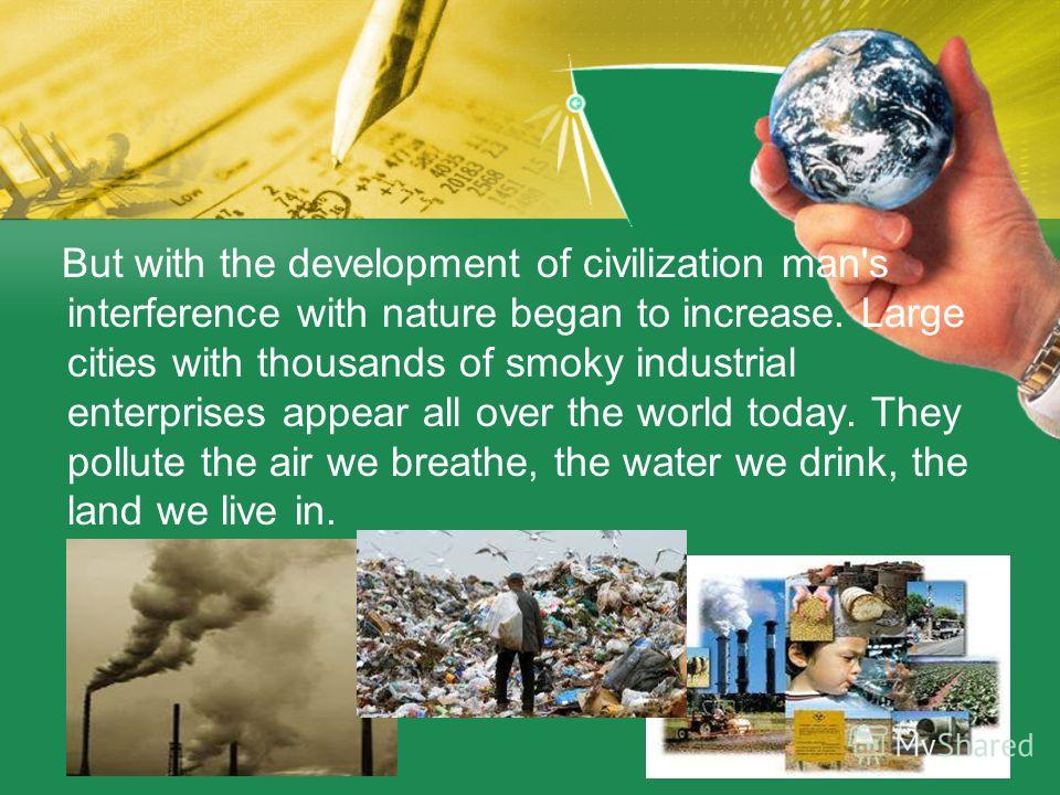 But with the development of civilization man's interference with nature began to increase. Large cities with thousands of smoky industrial enterprises appear all over the world today. They pollute the air we breathe, the water we drink, the land we l