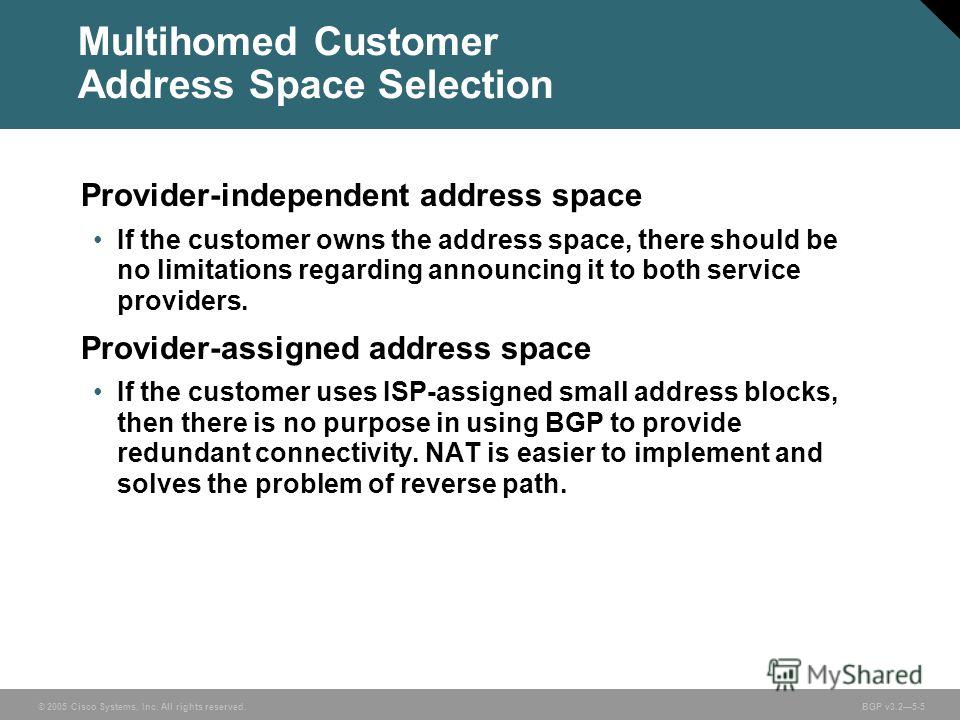 © 2005 Cisco Systems, Inc. All rights reserved. BGP v3.25-5 Multihomed Customer Address Space Selection Provider-independent address space If the customer owns the address space, there should be no limitations regarding announcing it to both service 