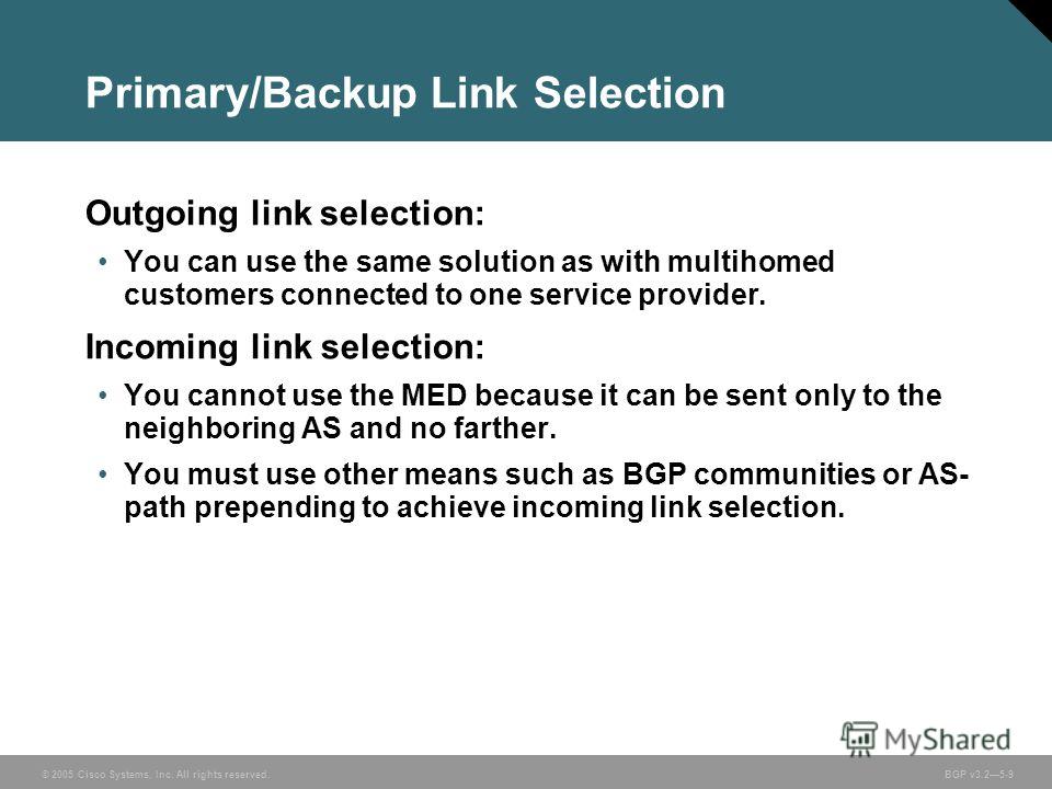 © 2005 Cisco Systems, Inc. All rights reserved. BGP v3.25-9 Primary/Backup Link Selection Outgoing link selection: You can use the same solution as with multihomed customers connected to one service provider. Incoming link selection: You cannot use t