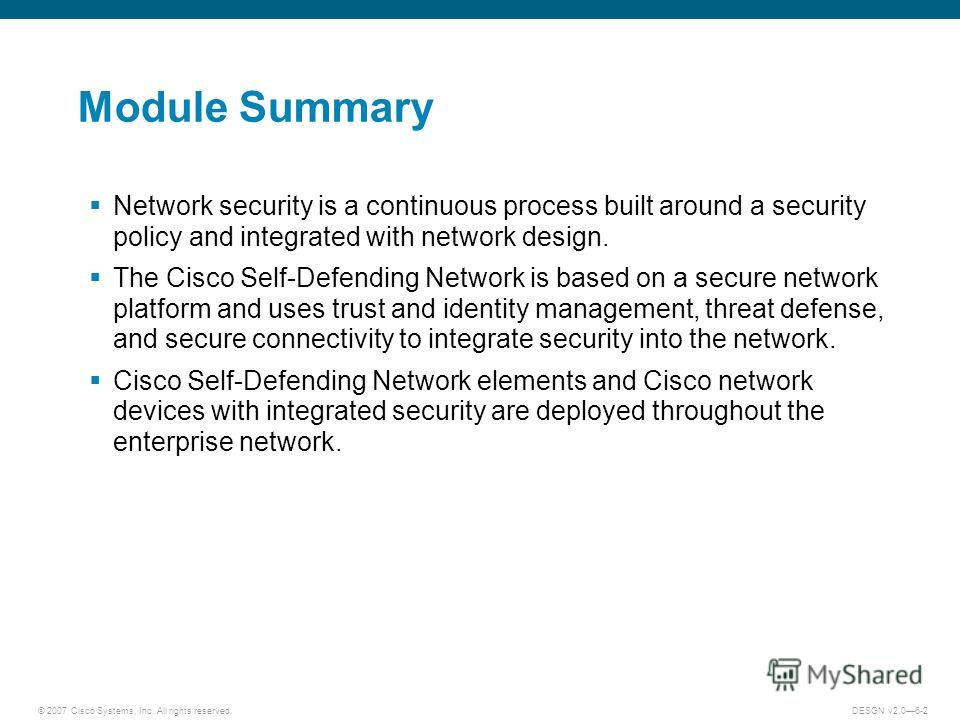 © 2007 Cisco Systems, Inc. All rights reserved.DESGN v2.06-2 Module Summary Network security is a continuous process built around a security policy and integrated with network design. The Cisco Self-Defending Network is based on a secure network plat
