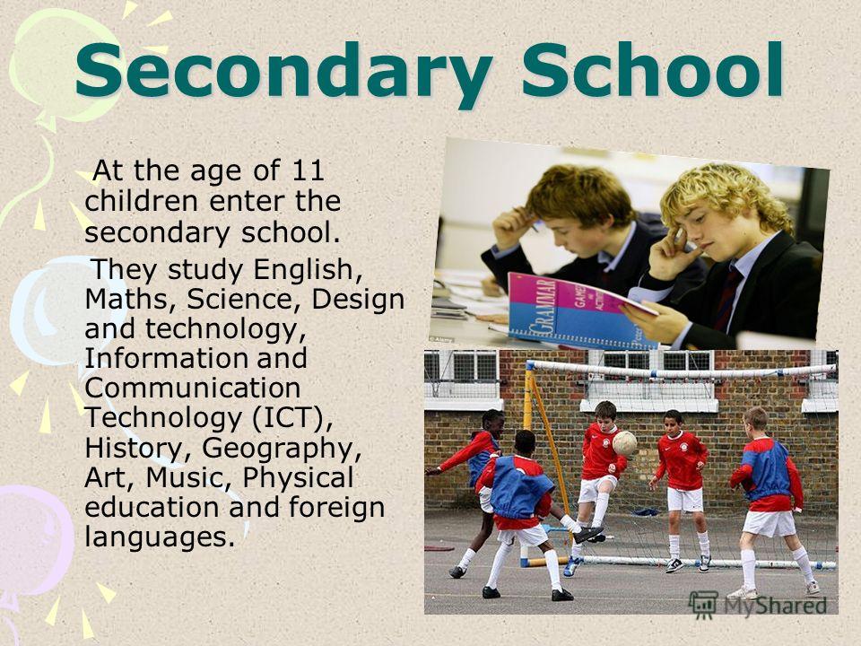 Secondary School At the age of 11 children enter the secondary school. They study English, Maths, Science, Design and technology, Information and Communication Technology (ICT), History, Geography, Art, Music, Physical education and foreign languages