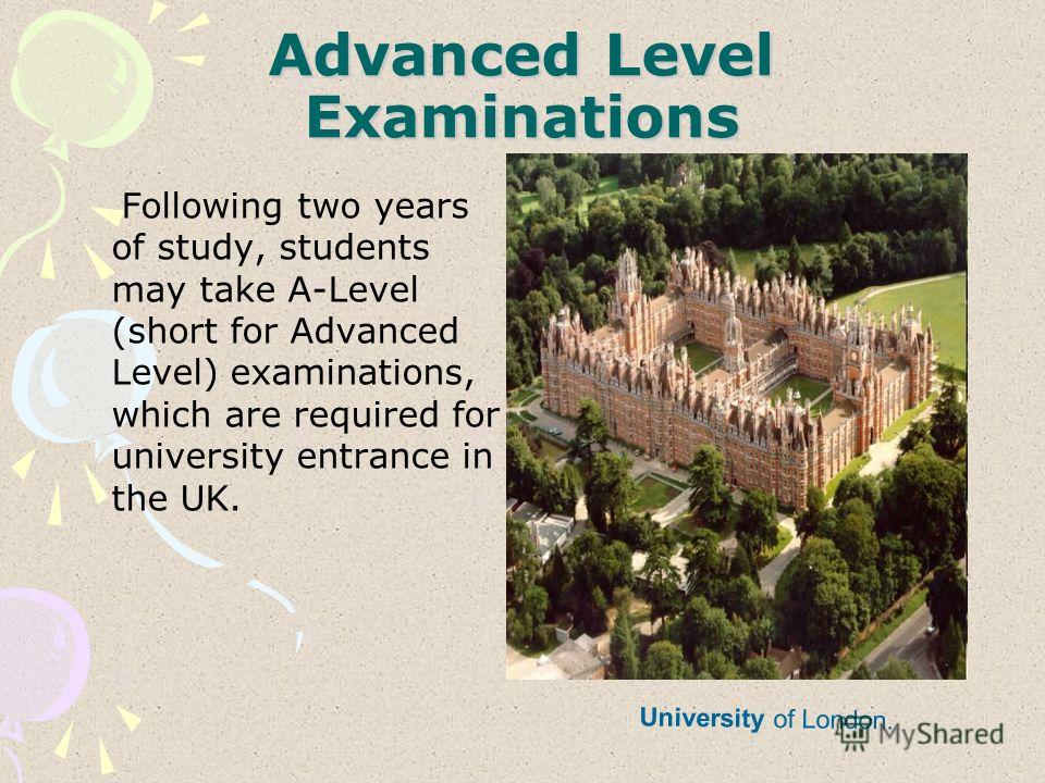 Advanced Level Examinations Following two years of study, students may take A-Level (short for Advanced Level) examinations, which are required for university entrance in the UK. University of London.