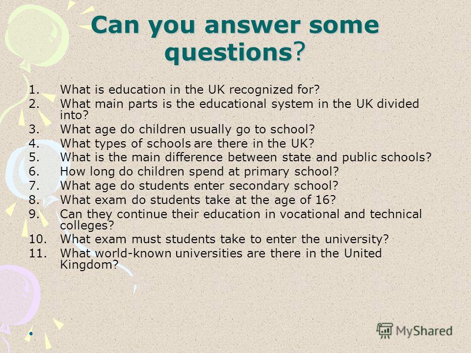 Can you answer some questions ? 1. What is education in the UK recognized for? 2. What main parts is the educational system in the UK divided into? 3. What age do children usually go to school? 4. What types of schools are there in the UK? 5. What is
