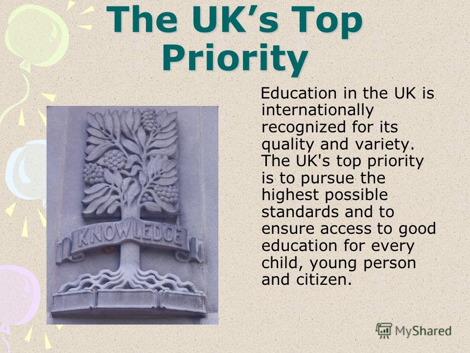 The UKs Top Priority Education in the UK is internationally recognized for its quality and variety. The UK's top priority is to pursue the highest possible standards and to ensure access to good education for every child, young person and citizen.