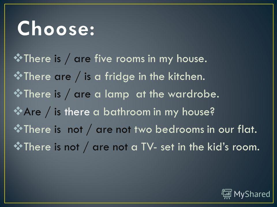 There is / are five rooms in my house. There are / is a fridge in the kitchen. There is / are a lamp at the wardrobe. Are / is there a bathroom in my house? There is not / are not two bedrooms in our flat. There is not / are not a TV- set in the kids