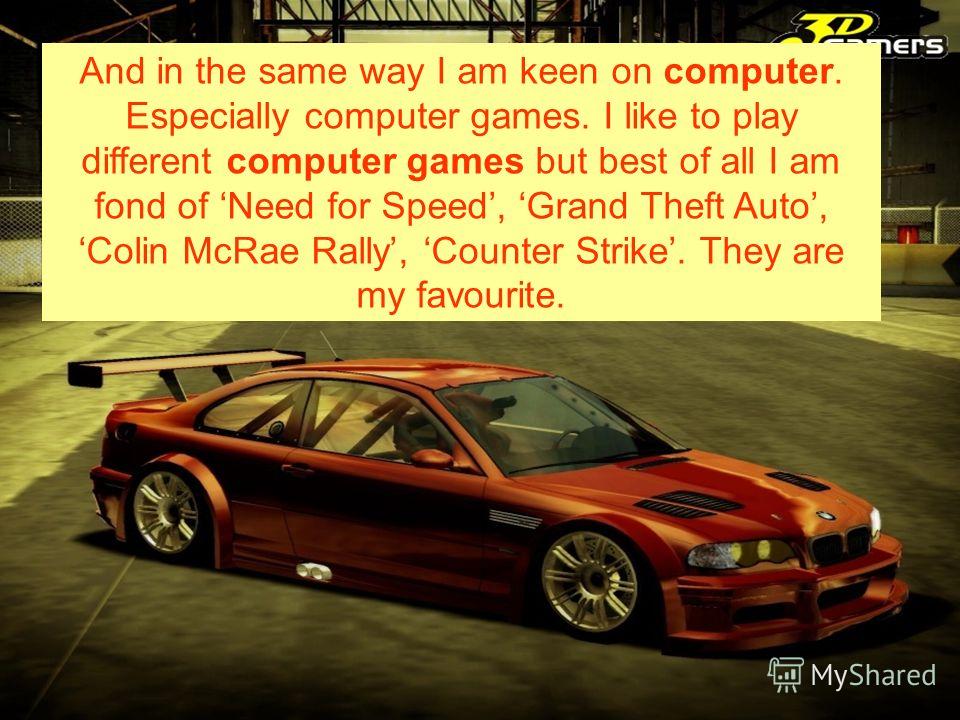 And in the same way I am keen on computer. Especially computer games. I like to play different computer games but best of all I am fond of Need for Speed, Grand Theft Auto, Colin McRae Rally, Counter Strike. They are my favourite.