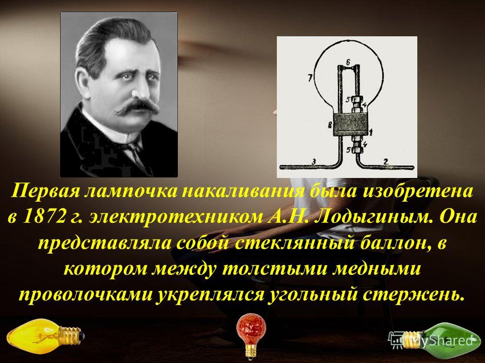 Первая лампочка накаливания была изобретена в 1872 г. электротехником А.Н. Лодыгиным. Она представляла собой стеклянный баллон, в котором между толстыми медными проволочками укреплялся угольный стержень.
