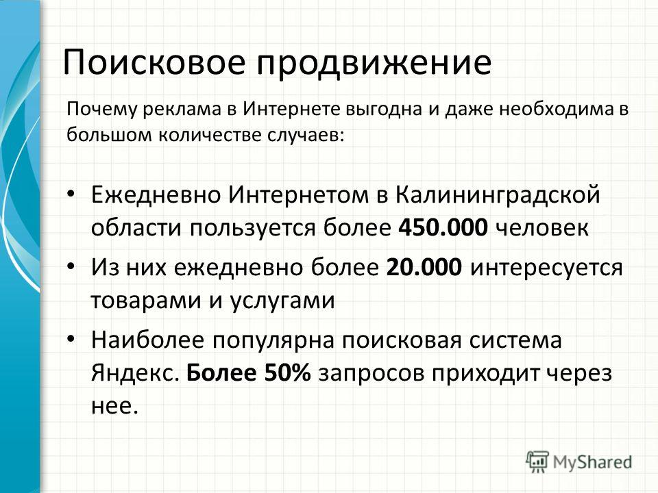 Поисковое продвижение Ежедневно Интернетом в Калининградской области пользуется более 450.000 человек Из них ежедневно более 20.000 интересуется товарами и услугами Наиболее популярна поисковая система Яндекс. Более 50% запросов приходит через нее. П