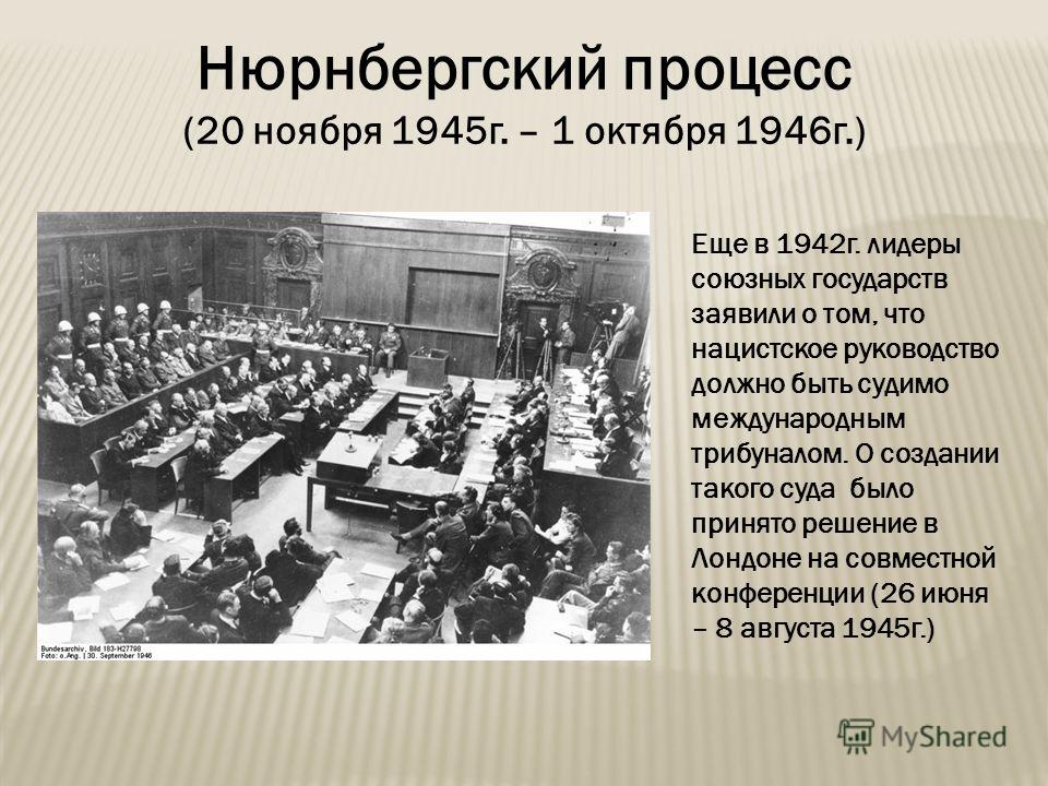 Нюрнбергский процесс (20 ноября 1945 г. – 1 октября 1946 г.) Еще в 1942 г. лидеры союзных государств заявили о том, что нацистское руководство должно быть судимо международным трибуналом. О создании такого суда было принято решение в Лондоне на совме